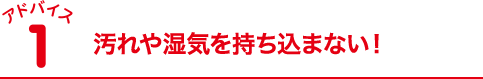 汚れや湿気を持ち込まない！