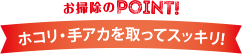 お掃除のPOINT! ホコリ・手アカを取ってスッキリ！