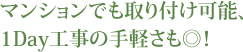 マンションでも取り付け可能、1Day工事の手軽さも◎！
