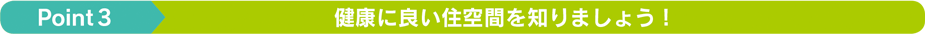 point3 健康に良い住空間を知りましょう！