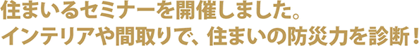 住まいるセミナーを開催しました。インテリアや間取りで、住まいの防災力を診断！