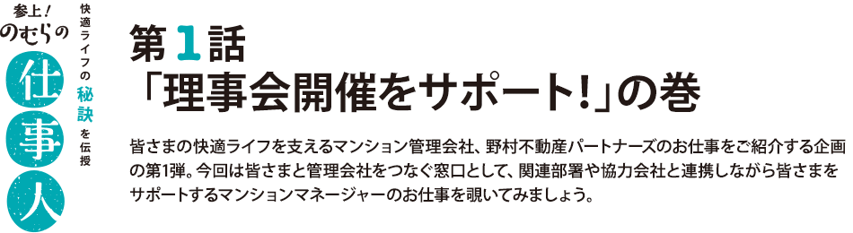 参上！のむらの仕事人 第1話 「理事会開催をサポート！」の巻 皆さまの快適ライフを支えるマンション管理会社、野村不動産パートナーズのお仕事をご紹介する企画の第1弾。今回は皆さまと管理会社をつなぐ窓口として、関連部署や協力会社と連携しながら皆さまをサポートするマンションマネージャーのお仕事を覗いてみましょう。