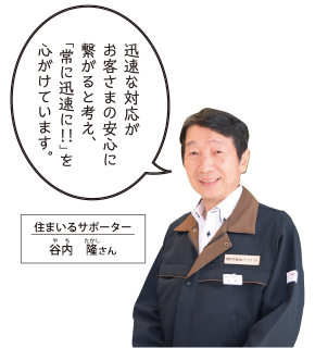 迅速な対応がお客さまの安心に繋がると考え、「常に迅速に！！」を心がけています。