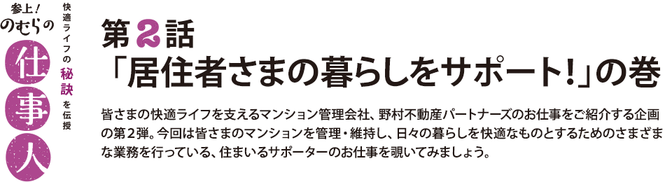 参上！のむらの仕事人 第2話 「居住者さまの暮らしをサポート！」の巻 皆さまの快適ライフを支えるマンション管理会社、野村不動産パートナーズのお仕事をご紹介する企画の第２弾。今回は皆さまのマンションを管理・維持し、日々の暮らしを快適なものとするためのさまざまな業務を行っている、住まいるサポーターのお仕事を覗いてみましょう。