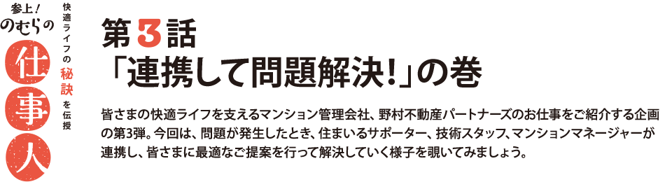 参上！のむらの仕事人 第3話 「連携して問題解決！」の巻 皆さまの快適ライフを支えるマンション管理会社、野村不動産パートナーズのお仕事をご紹介する企画の第3弾。今回は、問題が発生したとき、住まいるサポーター、技術スタッフ、マンションマネージャーが連携し、皆さまに最適なご提案を行って解決していく様子を覗いてみましょう。