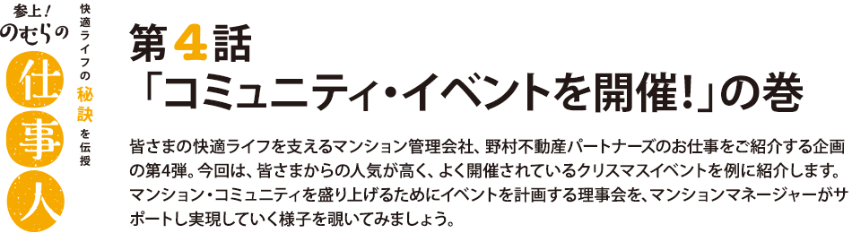 参上！のむらの仕事人 第4話 「コミュニティ・イベントを開催！」の巻 皆さまの快適ライフを支えるマンション管理会社、野村不動産パートナーズのお仕事をご紹介する企画の第4弾。今回は、皆さまからの人気が高く、よく開催されているクリスマスイベントを例に紹介します。マンション・コミュニティを盛り上げるためにイベントを計画する理事会を、マンションマネージャーがサポートし実現していく様子を覗いてみましょう。