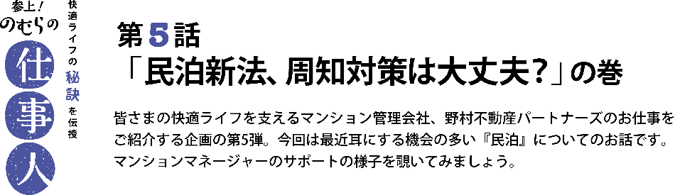 参上！のむらの仕事人 第5話 「民泊新法、周知対策は大丈夫？」の巻 皆さまの快適ライフを支えるマンション管理会社、野村不動産パートナーズのお仕事をご紹介する企画の第5弾。今回は最近耳にする機会の多い『民泊』についてのお話です。マンションマネージャーのサポートの様子を覗いてみましょう。