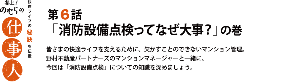 参上！のむらの仕事人 第6話
「消防設備点検ってなぜ大事？」の巻 皆さまの快適ライフを支えるために、欠かすことのできないマンション管理。
野村不動産パートナーズのマンションマネージャーと一緒に、
今回は「消防設備点検」についての知識を深めましょう。