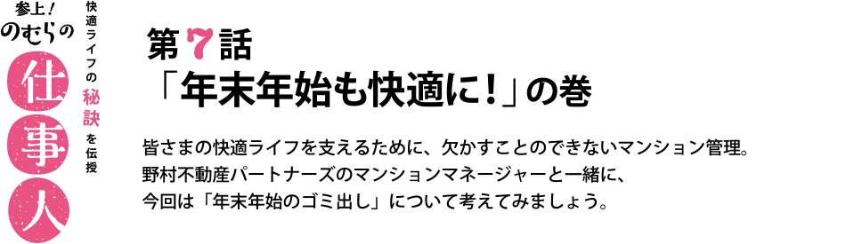 参上！のむらの仕事人 第7話
「年末年始も快適に！」の巻 皆さまの快適ライフを支えるために、欠かすことのできないマンション管理。
野村不動産パートナーズのマンションマネージャーと一緒に、
今回は「年末年始のゴミ出し」について考えてみましょう。